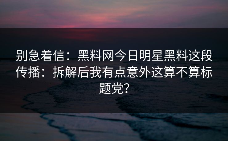 别急着信：黑料网今日明星黑料这段传播：拆解后我有点意外这算不算标题党？
