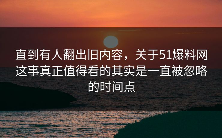 直到有人翻出旧内容，关于51爆料网这事真正值得看的其实是一直被忽略的时间点