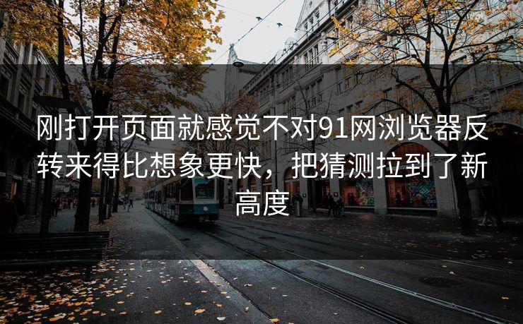 刚打开页面就感觉不对91网浏览器反转来得比想象更快，把猜测拉到了新高度