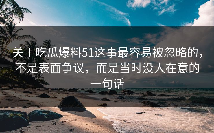 关于吃瓜爆料51这事最容易被忽略的，不是表面争议，而是当时没人在意的一句话
