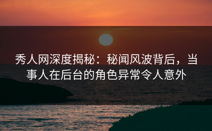 秀人网深度揭秘：秘闻风波背后，当事人在后台的角色异常令人意外