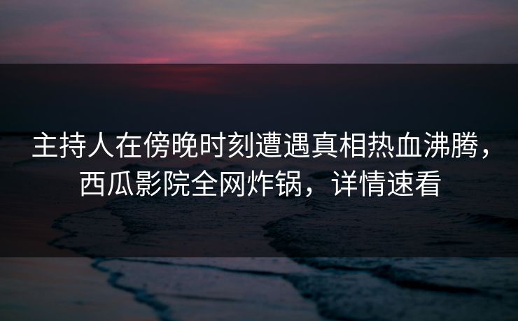 主持人在傍晚时刻遭遇真相热血沸腾，西瓜影院全网炸锅，详情速看