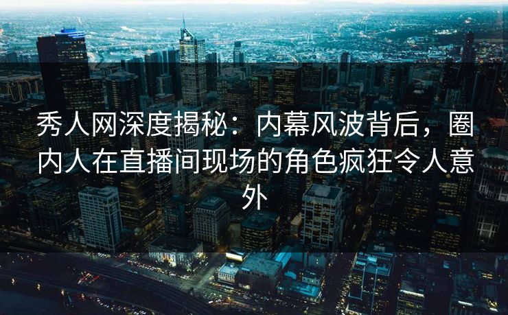 秀人网深度揭秘：内幕风波背后，圈内人在直播间现场的角色疯狂令人意外