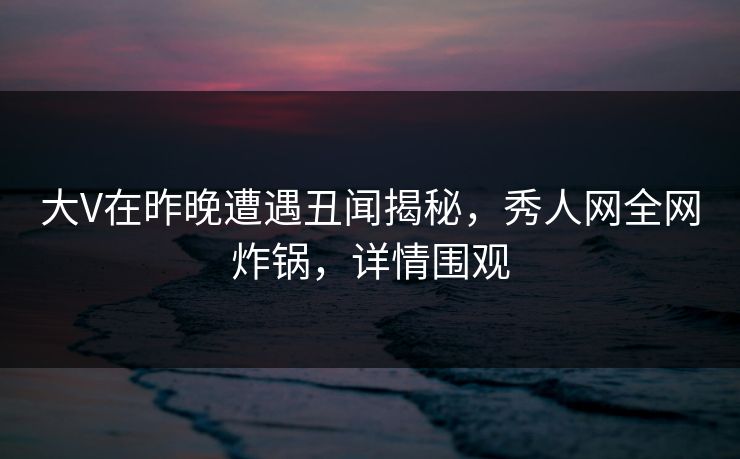 大V在昨晚遭遇丑闻揭秘，秀人网全网炸锅，详情围观