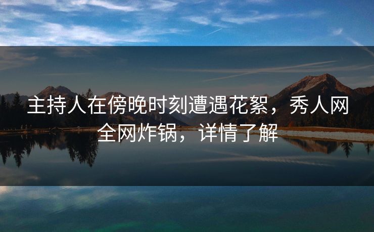 主持人在傍晚时刻遭遇花絮，秀人网全网炸锅，详情了解