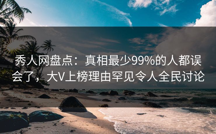 秀人网盘点：真相最少99%的人都误会了，大V上榜理由罕见令人全民讨论
