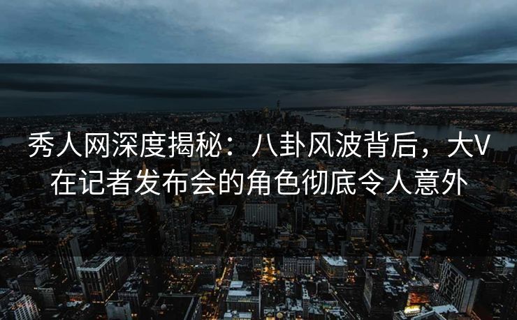 秀人网深度揭秘：八卦风波背后，大V在记者发布会的角色彻底令人意外