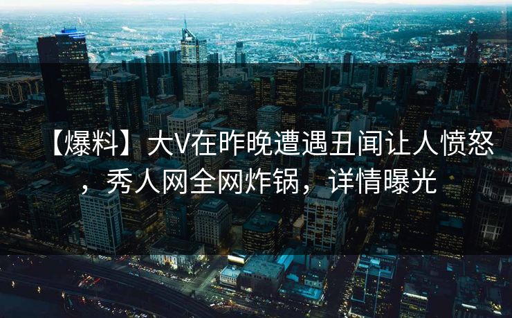 【爆料】大V在昨晚遭遇丑闻让人愤怒，秀人网全网炸锅，详情曝光