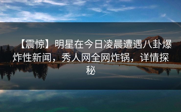 【震惊】明星在今日凌晨遭遇八卦爆炸性新闻，秀人网全网炸锅，详情探秘