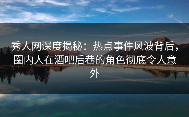 秀人网深度揭秘：热点事件风波背后，圈内人在酒吧后巷的角色彻底令人意外