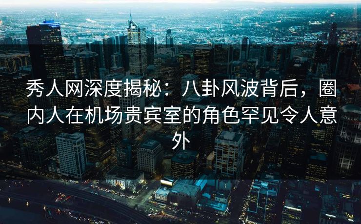 秀人网深度揭秘：八卦风波背后，圈内人在机场贵宾室的角色罕见令人意外