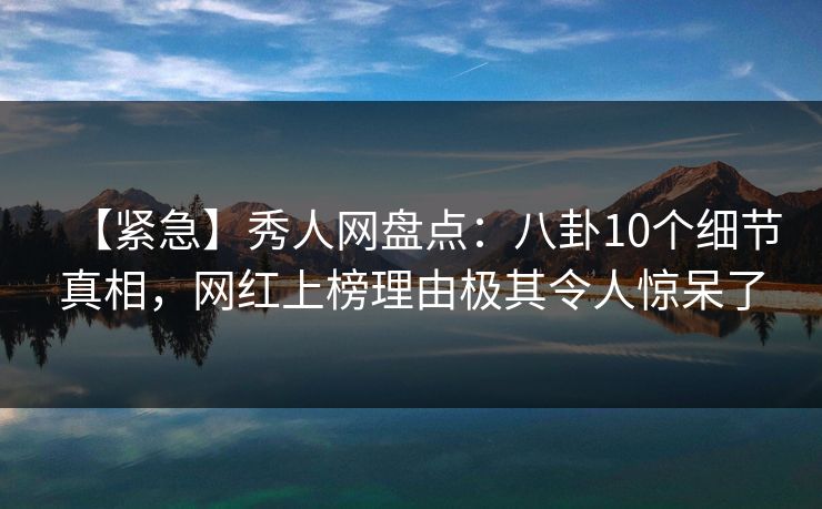 【紧急】秀人网盘点：八卦10个细节真相，网红上榜理由极其令人惊呆了