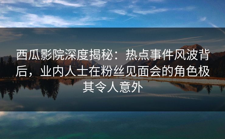 西瓜影院深度揭秘：热点事件风波背后，业内人士在粉丝见面会的角色极其令人意外
