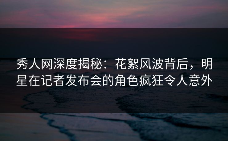 秀人网深度揭秘：花絮风波背后，明星在记者发布会的角色疯狂令人意外