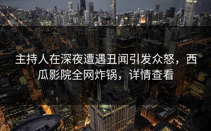 主持人在深夜遭遇丑闻引发众怒，西瓜影院全网炸锅，详情查看