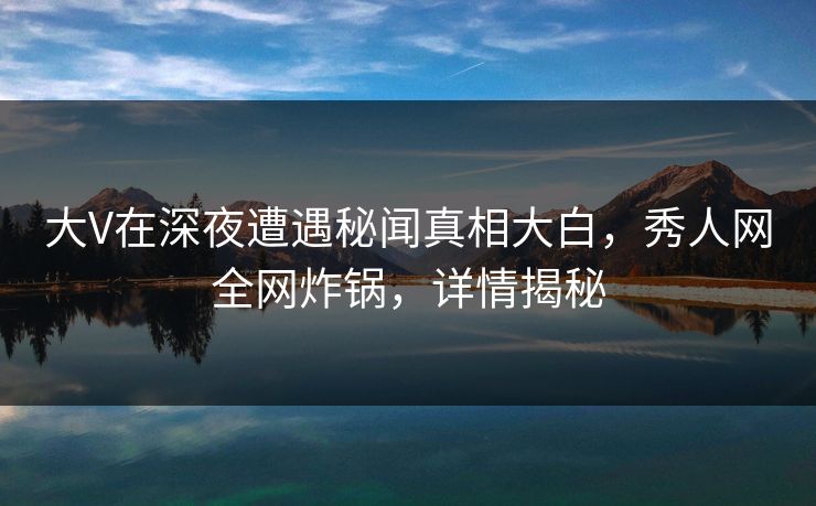大V在深夜遭遇秘闻真相大白，秀人网全网炸锅，详情揭秘