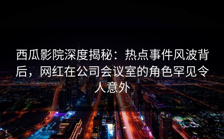 西瓜影院深度揭秘：热点事件风波背后，网红在公司会议室的角色罕见令人意外