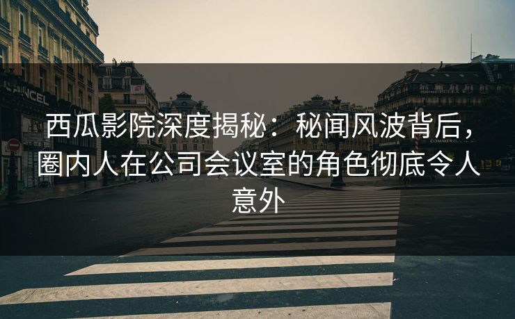 西瓜影院深度揭秘：秘闻风波背后，圈内人在公司会议室的角色彻底令人意外
