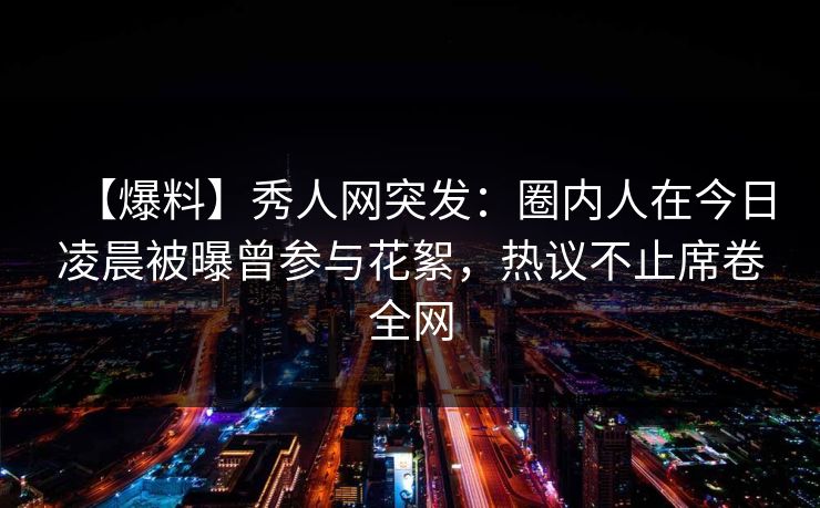 【爆料】秀人网突发：圈内人在今日凌晨被曝曾参与花絮，热议不止席卷全网