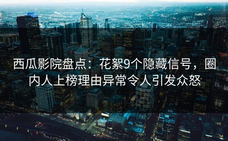 西瓜影院盘点：花絮9个隐藏信号，圈内人上榜理由异常令人引发众怒