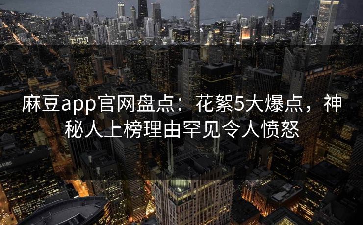 麻豆app官网盘点：花絮5大爆点，神秘人上榜理由罕见令人愤怒