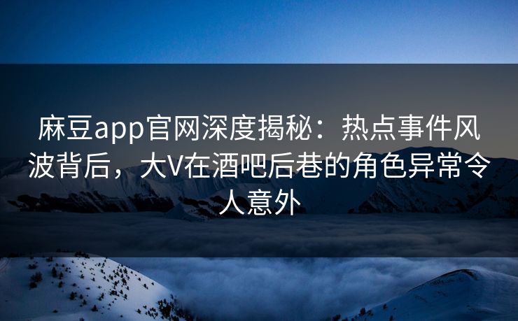 麻豆app官网深度揭秘：热点事件风波背后，大V在酒吧后巷的角色异常令人意外