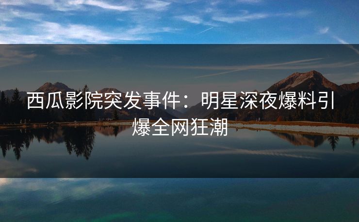西瓜影院突发事件：明星深夜爆料引爆全网狂潮