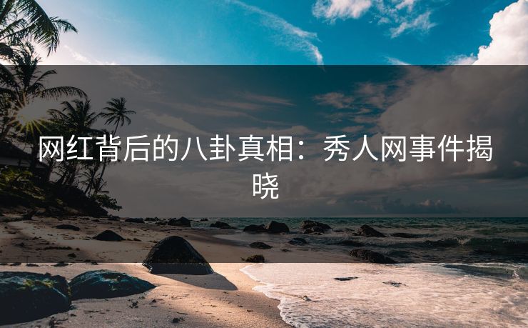 网红背后的八卦真相：秀人网事件揭晓