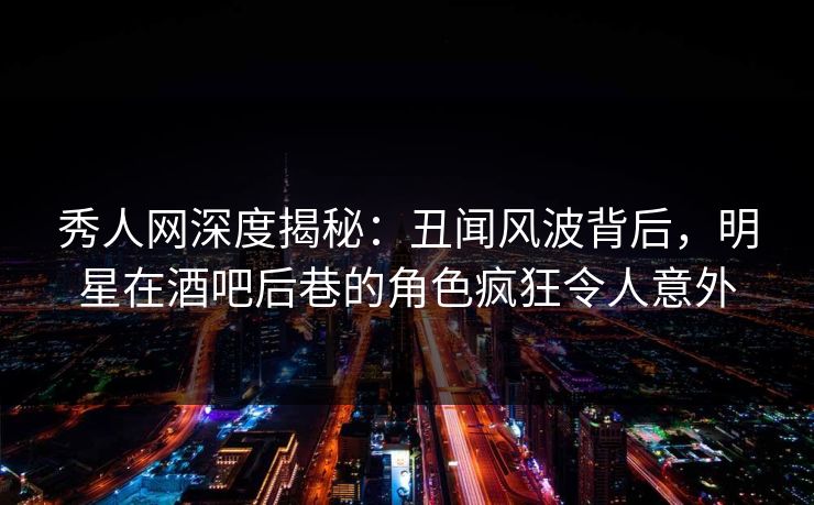 秀人网深度揭秘：丑闻风波背后，明星在酒吧后巷的角色疯狂令人意外