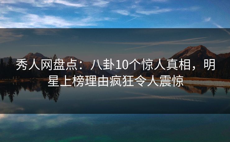 秀人网盘点：八卦10个惊人真相，明星上榜理由疯狂令人震惊