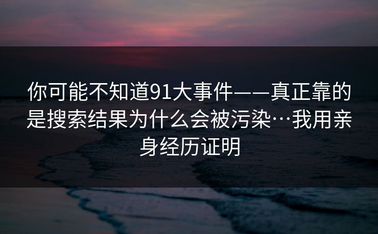 你可能不知道91大事件——真正靠的是搜索结果为什么会被污染…我用亲身经历证明